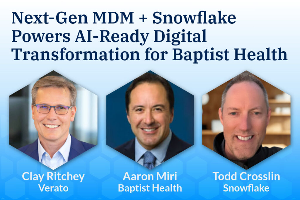 Next-Gen MDM + Snowflake Powers AI Ready Digital Transformation for Baptist Health. Clay Ritchey Verato, Aaron Miri Baptist Health, Todd Crosslin Snowflake.